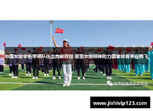 中国女排掌柜带领队伍走向新辉煌 重塑女排精神助力国家体育事业腾飞