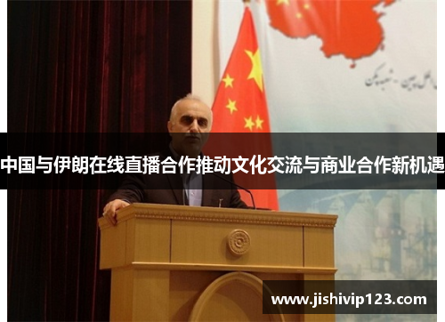 中国与伊朗在线直播合作推动文化交流与商业合作新机遇